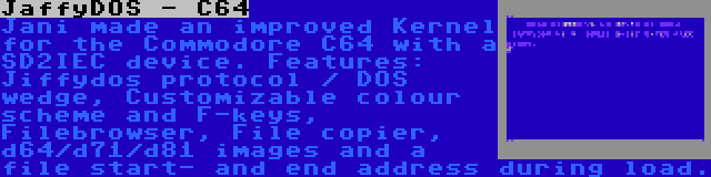 JaffyDOS - C64 | Jani made an improved Kernel for the Commodore C64 with a SD2IEC device. Features: Jiffydos protocol / DOS wedge, Customizable colour scheme and F-keys, Filebrowser, File copier, d64/d71/d81 images and a file start- and end address during load.