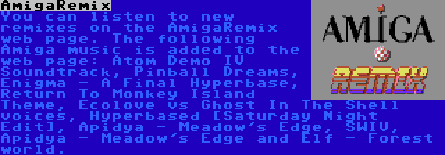 AmigaRemix | You can listen to new remixes on the AmigaRemix web page. The following Amiga music is added to the web page: Atom Demo IV Soundtrack, Pinball Dreams, Enigma - A Final Hyperbase, Return To Monkey Island Theme, Ecolove vs Ghost In The Shell voices, Hyperbased [Saturday Night Edit], Apidya - Meadow's Edge, SWIV, Apidya - Meadow's Edge and Elf - Forest world.