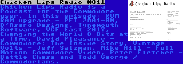 Chicken Lips Radio #011 | Chicken Lips Radio is a Podcast for the Commodore user. In this episode: ROM RAM upgrade - PET 2001-8N, D'Asaro Designs, Tynemouth Software, VCF East 2017, Changing the World 8 Bits at a Time, David Pleasance - Commodore: The Inside Story, Vintage Volts - Jeff Salzman, Mike Hill - Full Motion Commodore Video, Peter Fletcher - Battle Chess and Todd George / Commodorians.