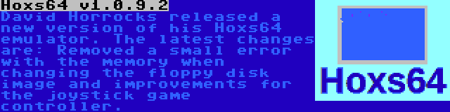 Hoxs64 v1.0.9.2 | David Horrocks released a new version of his Hoxs64 emulator. The latest changes are: Removed a small error with the memory when changing the floppy disk image and improvements for the joystick game controller.