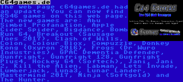 C64games.de | The web page c64games.de had an update. You can now find 6546 games on this web page. The new games are: Abu Simbel Profanation, Apple Cider Spider, Bigdance, Bomb Run 64, Breakout (Sausage Toes 2017), Clash of Wills, Colon, Colour Blox, Compuzzle, Donkey Kong (Oxyron 2016), Frogs (Dr Wuro Industries), GPAC Dementia Defender, Gunfright, Gunfright 128, Gunfright Plus4, Hockey 64 (Softech), Jani, Jani 2, Kill the Alien, Labman, Lets Invade, Lumberjack, Luna3, Lunar Lander, Mastermind 2017, Ninja (Softgold) and The Hunter.