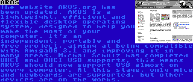 AROS | The website AROS.org has been updated. AROS is a lightweight, efficient and flexible desktop operating system, designed to help you make the most of your computer. It's an independent, portable and free project, aiming at being compatible with AmigaOS 3.1 and improving it in many areas. Michal Schulz has completed UHCI and OHCI USB supports, this means AROS should now support USB almost on every computer. At this stage, only mice and keyboards are supported, but other devices are on the works.