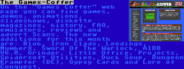 The Games-Coffer | On the Games Coffer web page you can find games, demos, animations, slideshows, diskette magazines, history, FAQ, emulators, reviews and advert Scans. The new additions for this month are: Blob, Iron Clads, Leedings, NumberX, Sword Of The Warlock, AIBB V6.0, Grinder, Little Office, Projects, Spidersoft Utilities, Duck Soup, Dungeon Krampfer (DE), Gypsy Cards and Lore of Conquest.