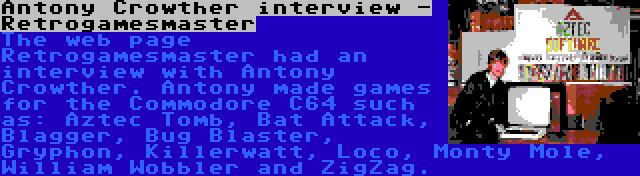 Antony Crowther interview - Retrogamesmaster | The web page Retrogamesmaster had an interview with Antony Crowther. Antony made games for the Commodore C64 such as: Aztec Tomb, Bat Attack, Blagger, Bug Blaster, Gryphon, Killerwatt, Loco, Monty Mole, William Wobbler and ZigZag.