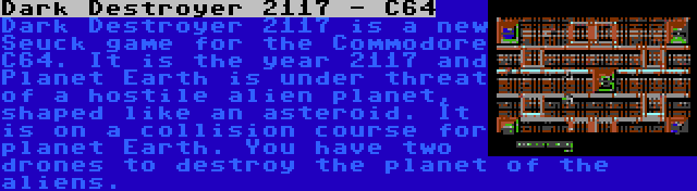 Dark Destroyer 2117 - C64 | Dark Destroyer 2117 is a new Seuck game for the Commodore C64. It is the year 2117 and Planet Earth is under threat of a hostile alien planet, shaped like an asteroid. It is on a collision course for planet Earth. You have two drones to destroy the planet of the aliens.