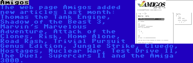 Amigos | The web page Amigos added new articles last month: Thomas the Tank Engine, Shadow of the Beast 3, Marvin's Marvelous Adventure, Attack of the Clones, Risk, Home Alone, Road Rash, Trivial Pursuit Genus Edition, Jungle Strike, Cluedo, Hostages, Nuclear War, Test Drive II, The Duel, Supercars II and the Amiga 3000.