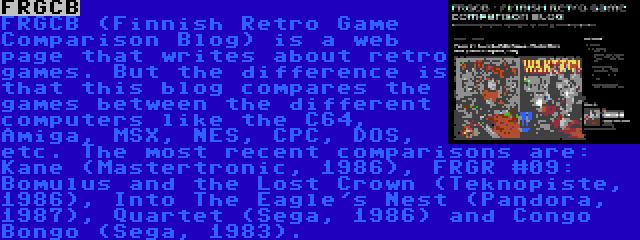 FRGCB | FRGCB (Finnish Retro Game Comparison Blog) is a web page that writes about retro games. But the difference is that this blog compares the games between the different computers like the C64, Amiga, MSX, NES, CPC, DOS, etc. The most recent comparisons are: Kane (Mastertronic, 1986), FRGR #09: Bomulus and the Lost Crown (Teknopiste, 1986), Into The Eagle's Nest (Pandora, 1987), Quartet (Sega, 1986) and Congo Bongo (Sega, 1983).