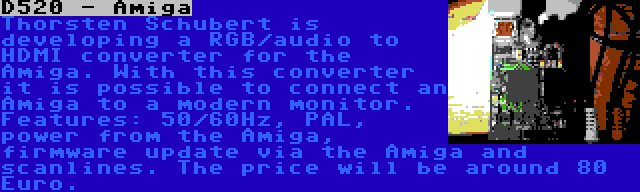 D520 - Amiga | Thorsten Schubert is developing a RGB/audio to HDMI converter for the Amiga. With this converter it is possible to connect an Amiga to a modern monitor. Features: 50/60Hz, PAL, power from the Amiga, firmware update via the Amiga and scanlines. The price will be around 80 Euro.