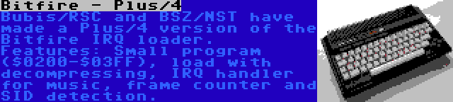 Bitfire - Plus/4 | Bubis/RSC and BSZ/NST have made a Plus/4 version of the Bitfire IRQ loader. Features: Small program ($0200-$03FF), load with decompressing, IRQ handler for music, frame counter and SID detection.