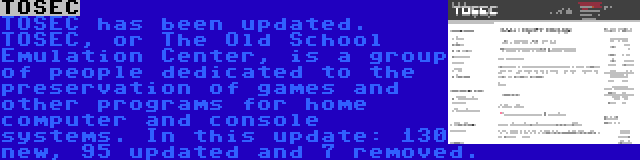 TOSEC | TOSEC has been updated. TOSEC, or The Old School Emulation Center, is a group of people dedicated to the preservation of games and other programs for home computer and console systems. In this update: 130 new, 95 updated and 7 removed.