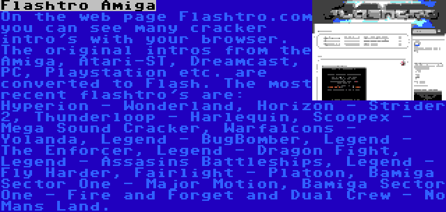 Flashtro Amiga | On the web page Flashtro.com you can see many cracker intro's with your browser. The original intros from the Amiga, Atari-ST, Dreamcast, PC, Playstation etc. are converted to Flash. The most recent flashtro's are: Hyperion - Wonderland, Horizon - Strider 2, Thunderloop - Harlequin, Scoopex - Mega Sound Cracker, Warfalcons - Yolanda, Legend - BugBomber, Legend - The Enforcer, Legend - Dragon Fight, Legend - Assasins Battleships, Legend - Fly Harder, Fairlight - Platoon, Bamiga Sector One - Major Motion, Bamiga Sector One - Fire and Forget and Dual Crew - No Mans Land.