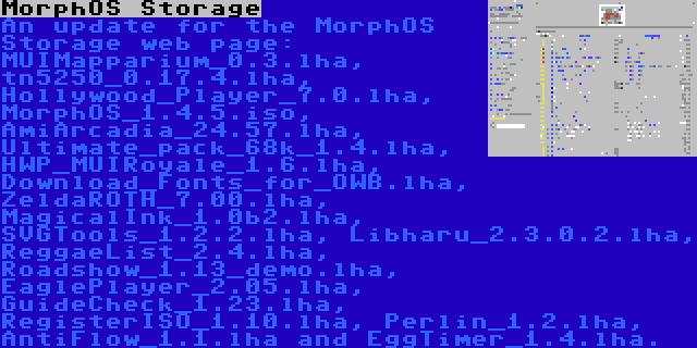 MorphOS Storage | An update for the MorphOS Storage web page: MUIMapparium_0.3.lha, tn5250_0.17.4.lha, Hollywood_Player_7.0.lha, MorphOS_1.4.5.iso, AmiArcadia_24.57.lha, Ultimate_pack_68k_1.4.lha, HWP_MUIRoyale_1.6.lha, Download_Fonts_for_OWB.lha, ZeldaROTH_7.00.lha, MagicalInk_1.0b2.lha, SVGTools_1.2.2.lha, Libharu_2.3.0.2.lha, ReggaeList_2.4.lha, Roadshow_1.13_demo.lha, EaglePlayer_2.05.lha, GuideCheck_1.23.lha, RegisterISO_1.10.lha, Perlin_1.2.lha, AntiFlow_1.1.lha and EggTimer_1.4.lha.