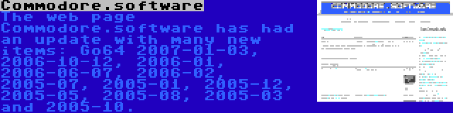 Commodore.software | The web page Commodore.software has had an update with many new items: Go64 2007-01-03, 2006-10-12, 2006-01, 2006-06-07, 2006-02, 2005-07, 2005-01, 2005-12, 2005-05, 2005-08, 2005-03 and 2005-10.