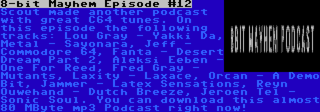 8-bit Mayhem Episode #12 | Scout made another podcast with great C64 tunes. On this episode the following tracks: Lou Gray - Yakki Da, Metal - Sayonara, Jeff - Commodore 64, Fanta - Desert Dream Part 2, Aleksi Eeben - One For Reed, Fred Gray - Mutants, Laxity - Laxace, Orcan - A Demo Bit, Jammer - Latex Sensations, Reyn Ouwehand - Dutch Breeze, Jeroen Tel - Sonic Soul. You can download this almost 80 MByte mp3 Podcast right now!