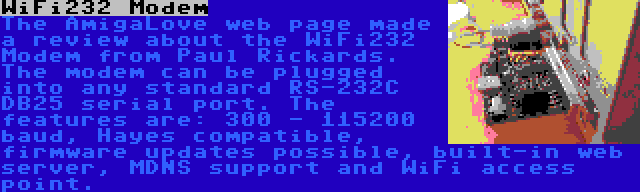 WiFi232 Modem | The AmigaLove web page made a review about the WiFi232 Modem from Paul Rickards. The modem can be plugged into any standard RS-232C DB25 serial port. The features are: 300 - 115200 baud, Hayes compatible, firmware updates possible, built-in web server, MDNS support and WiFi access point.