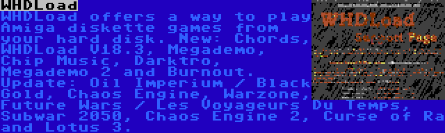 WHDLoad | WHDLoad offers a way to play Amiga diskette games from your hard disk. New: Chords, WHDLoad V18.3, Megademo, Chip Music, Darktro, Megademo 2 and Burnout. Update: Oil Imperium / Black Gold, Chaos Engine, Warzone, Future Wars / Les Voyageurs Du Temps, Subwar 2050, Chaos Engine 2, Curse of Ra and Lotus 3.