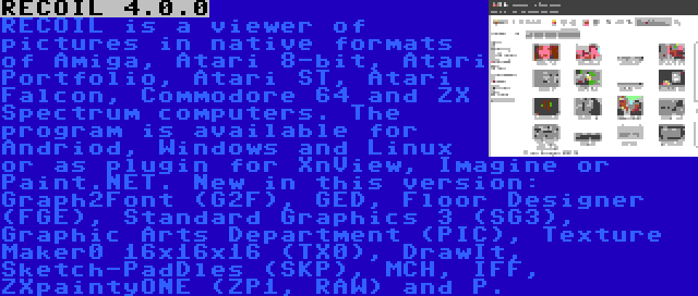 RECOIL 4.0.0 | RECOIL is a viewer of pictures in native formats of Amiga, Atari 8-bit, Atari Portfolio, Atari ST, Atari Falcon, Commodore 64 and ZX Spectrum computers. The program is available for Andriod, Windows and Linux or as plugin for XnView, Imagine or Paint.NET. New in this version: Graph2Font (G2F), GED, Floor Designer (FGE), Standard Graphics 3 (SG3), Graphic Arts Department (PIC), Texture Maker0 16x16x16 (TX0), DrawIt, Sketch-PadDles (SKP), MCH, IFF, ZXpaintyONE (ZP1, RAW) and P.