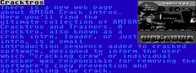 Cracktros | There is a new web page about AMIGA Crack intros. Here you'll find the ultimate collection of AMIGA Cracktros and Trainers. A cracktro, also known as a crack intro, loader, or just intro, is a small introduction sequence added to cracked software, designed to inform the user which cracking crew or individual cracker was responsible for removing the software's copy prevention and distributing the crack.