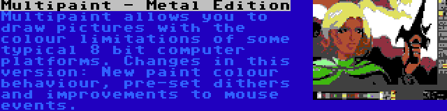 Multipaint - Metal Edition | Multipaint allows you to draw pictures with the colour limitations of some typical 8 bit computer platforms. Changes in this version: New paint colour behaviour, pre-set dithers and improvements to mouse events.