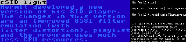 cSID-light | Hermit developed a new version of his SID player. The changes in this version are an improved 6581 filter emulation (with filter-distortion), playlist and the program uses much less CPU resources.