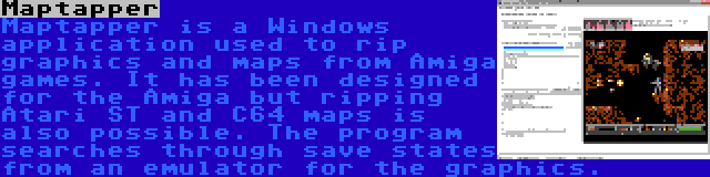 Maptapper | Maptapper is a Windows application used to rip graphics and maps from Amiga games. It has been designed for the Amiga but ripping Atari ST and C64 maps is also possible. The program searches through save states from an emulator for the graphics.