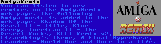 AmigaRemix | You can listen to new remixes on the AmigaRemix web page. The following Amiga music is added to the web page: Shadow Of The Beast II - Title, Blue Berry, Turrican II - The Desert Rocks, SLL1 Remix v2, Lizardking's Theme, A Final Hyperbase, Leander - World One and Once in a life.