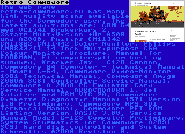 Retro Commodore | The web page retro-commodore.eu has many high quality scans available for the Commodore user. The latest additions are: CBM 64 med VC1541 Brukerkurs 2, 3State MultiVision für A500 und A2000, Philips CM11342 CM11362 CM11442 Color Monitor, Philips CM8833/II 14 Inch Multipurpose CGA Colour Monitor Brochure, Manual for FOODMAN, Et computerspil om kost og sundhed, Kracker Jax - C128 Cannon, Commodore 64 Computer - Technical Manual - Model C-64, Commodore Video-Monitor 1901 Technical Manual, Commodore Amiga 2090A SCSI Controller Service Manual, Commodore A 2088 PC Emulator Card Service Manual, ABRACADABRA 1. del - Datalære med CBM VIC 20, Commodore Diskette Diagnostic Manual 1571 Version 1.0 Preliminary, Commodore MPS 801 Technical Manual, Commodore PET ROM Listing Version BASIC 3.00, Service Manual Model C-128 Computer Preliminary, System Schematics for Commodore A2091 SCSI hard disk controller and System Schematics A2000 Revision 6.