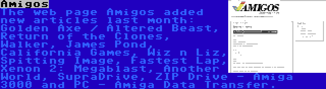 Amigos | The web page Amigos added new articles last month: Golden Axe / Altered Beast, Return of the Clones, Walker, James Pond, California Games, Wiz n Liz, Spitting Image, Fastest Lap, Xenon 2: Megablast, Another World, SupraDrive, ZIP Drive - Amiga 3000 and PC - Amiga Data Transfer.