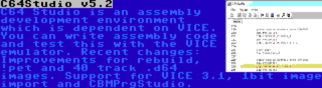 C64Studio v5.2 | C64 Studio is an assembly development environment which is dependent on VICE. You can write assembly code and test this with the VICE emulator. Recent changes: Improvements for rebuild, !pet and 40 track .d64 images. Support for VICE 3.1, 1bit image import and CBMPrgStudio.