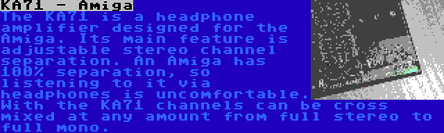 KA71 - Amiga | The KA71 is a headphone amplifier designed for the Amiga. Its main feature is adjustable stereo channel separation. An Amiga has 100% separation, so listening to it via headphones is uncomfortable. With the KA71 channels can be cross mixed at any amount from full stereo to full mono.