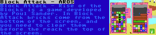 Block Attack - AROS | Block Attack - Rise of the Blocks is a game developed by Poul Sander. In Block Attack bricks come from the bottom of the screen, and you need to clear them before the reach the top of the screen.