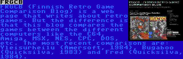 FRGCB | FRGCB (Finnish Retro Game Comparison Blog) is a web page that writes about retro games. But the difference is that this blog compares the games between the different computers like the C64, Amiga, MSX, NES, CPC, DOS, etc. The most recent comparisons are: Yleisurheilu (Amersoft, 1984), Bugaboo (Quicksilva, 1983) and Fred (Quicksilva, 1984).