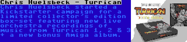 Chris Huelsbeck - Turrican | Chris Huelsbeck started a Kickstarter campaign for a limited collector's edition box-set featuring new live orchestra recordings of music from Turrican 1, 2 & 3 + a new bonus Amiga album.