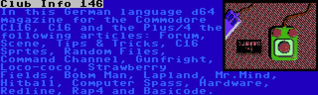 Club Info 146 | In this German language d64 magazine for the Commodore C116, C16 and the Plus/4 the following articles: Forum, Scene, Tips & Tricks, C16 Sprtes, Random Files, Command Channel, Gunfright, Loco-coco, Strawberry Fields, Bobm Man, Lapland, Mr.Mind, Hitball, Computer Spass, Hardware, Redline, Rap4 and Basicode.