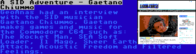 A SID Adventure - Gaetano Chiummo | GeoAnas had an interview with the SID musician Gaetano Chiummo. Gaetano makes games and music for the Commodore C64 such as: The Rocket Man, SEA Soft Loader, Il Mago, Sheer Earth Attack, Acoustic Freedom and Filtered Feelings.