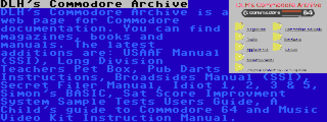 DLH's Commodore Archive | DLH's Commodore Archive is a web page for Commodore documentation. You can find magazines, books and manuals. The latest additions are: USAAF Manual (SSI), Long Division Teachers Pet Box, Pub Darts Instructions, Broadsides Manual (SSI), Secret Filer Manual, Idiot 1, 2, 3 & 5, Simon's BASIC, Sat Score Improvment System Sample Tests Users Guide, A Child's guide to Commodore 64 and Music Video Kit Instruction Manual.