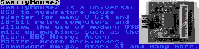 SmallyMouse2 | SmallyMouse2 is a universal USB to quadrature mouse adapter for many 8-bit and 16-bit retro computers and allows the use of modern USB mice on machines such as the Acorn BBC Micro, Acorn Master, Acorn Archimedes, Commodore Amiga, Atari ST and many more.