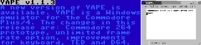 YAPE v1.1.3 | A new version of YAPE is available. YAPE is a Windows emulator for the Commodore Plus/4. The changes in this release are: Commodore 264 prototype, unlimited frame rate option, improvements for keyboard, TED and D64.