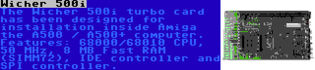 Wicher 500i | The Wicher 500i turbo card has been designed for installation inside Amiga the A500 / A500+ computer. Features: 68000/68010 CPU, 50 MHz, 8 MB Fast RAM (SIMM72), IDE controller and SPI controller.