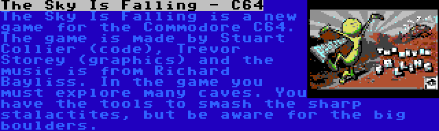 The Sky Is Falling - C64 | The Sky Is Falling is a new game for the Commodore C64. The game is made by Stuart Collier (code), Trevor Storey (graphics) and the music is from Richard Bayliss. In the game you must explore many caves. You have the tools to smash the sharp stalactites, but be aware for the big boulders.