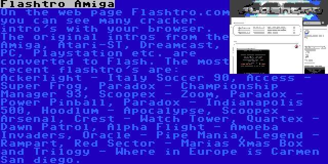 Flashtro Amiga | On the web page Flashtro.com you can see many cracker intro's with your browser. The original intros from the Amiga, Atari-ST, Dreamcast, PC, Playstation etc. are converted to Flash. The most recent flashtro's are: Ackerlight - Italy Soccer 90, Access - Super Frog, Paradox - Championship Manager 93, Scoopex - Zoom, Paradox - Power Pinball, Paradox - Indianapolis 500, Hoodlum - Apocalypse, Scoopex - Arsenal, Crest - Watch Tower, Quartex - Dawn Patrol, Alpha Flight - Amoeba Invaders, Oracle - Pipe Mania, Legend - Rampart, Red Sector - Marias Xmas Box and Trilogy - Where in Europe is Carmen San diego.