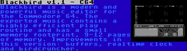 Blackbird v1.1 - C64 | Blackbird is a modern and powerful music editor for the Commodore 64. The exported music contains a highly efficient play routine and has a small memory footprint, 9-12 pages of memory. Improvements in this version: buffers, realtime clock and birdcruncher.