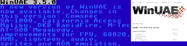 WinUAE 3.5.0 | A new version of WinUAE is now available. Changes in this version: Comspec SA-1000, California Access Malibu, DKB RapidFire, M-Tec AT-500 Megabody, improvements for FPU, 68020, MMU, lightpen, audio, sprites and AGA emulation.