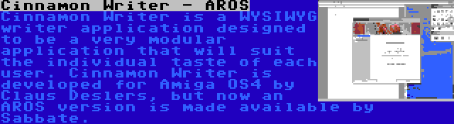 Cinnamon Writer - AROS | Cinnamon Writer is a WYSIWYG writer application designed to be a very modular application that will suit the individual taste of each user. Cinnamon Writer is developed for Amiga OS4 by Claus Deslers, but now an AROS version is made available by Sabbate.