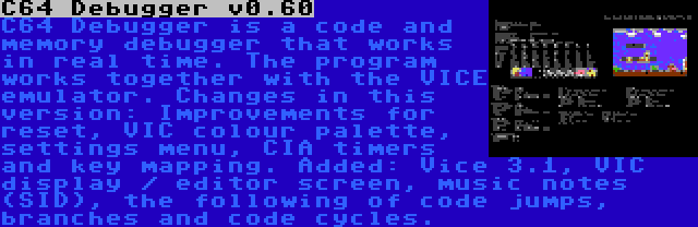 C64 Debugger v0.60 | C64 Debugger is a code and memory debugger that works in real time. The program works together with the VICE emulator. Changes in this version: Improvements for reset, VIC colour palette, settings menu, CIA timers and key mapping. Added: Vice 3.1, VIC display / editor screen, music notes (SID), the following of code jumps, branches and code cycles.