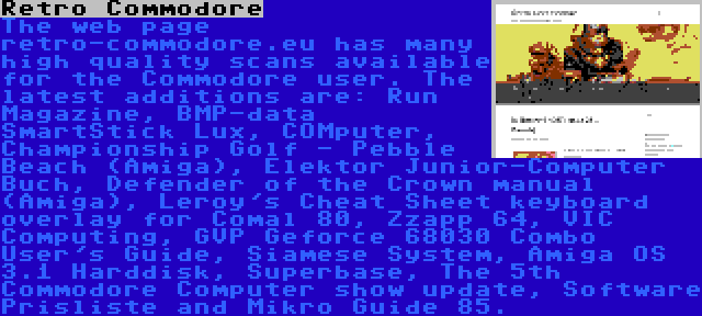 Retro Commodore | The web page retro-commodore.eu has many high quality scans available for the Commodore user. The latest additions are: Run Magazine, BMP-data SmartStick Lux, COMputer, Championship Golf - Pebble Beach (Amiga), Elektor Junior-Computer Buch, Defender of the Crown manual (Amiga), Leroy's Cheat Sheet keyboard overlay for Comal 80, Zzapp 64, VIC Computing, GVP Geforce 68030 Combo User's Guide, Siamese System, Amiga OS 3.1 Harddisk, Superbase, The 5th Commodore Computer show update, Software Prisliste and Mikro Guide 85.