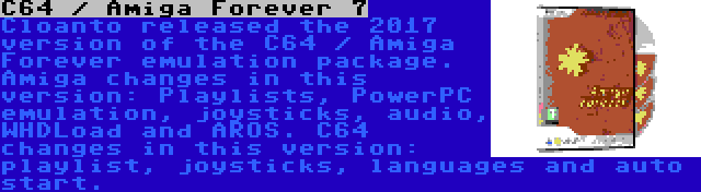 C64 / Amiga Forever 7 | Cloanto released the 2017 version of the C64 / Amiga Forever emulation package. Amiga changes in this version: Playlists, PowerPC emulation, joysticks, audio, WHDLoad and AROS. C64 changes in this version: playlist, joysticks, languages and auto start.