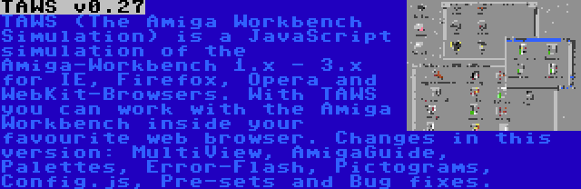 TAWS v0.27 | TAWS (The Amiga Workbench Simulation) is a JavaScript simulation of the Amiga-Workbench 1.x - 3.x for IE, Firefox, Opera and WebKit-Browsers. With TAWS you can work with the Amiga Workbench inside your favourite web browser. Changes in this version: MultiView, AmigaGuide, Palettes, Error-Flash, Pictograms, Config.js, Pre-sets and Bug fixes.