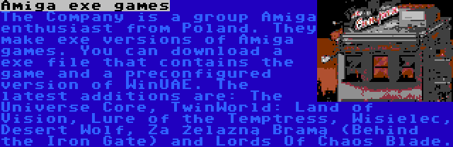 Amiga exe games | The Company is a group Amiga enthusiast from Poland. They make exe versions of Amiga games. You can download a exe file that contains the game and a preconfigured version of WinUAE. The latest additions are: The Universe Core, TwinWorld: Land of Vision, Lure of the Temptress, Wisielec, Desert Wolf, Za Żelazną Bramą (Behind the Iron Gate) and Lords Of Chaos Blade.