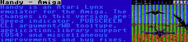 Handy - Amiga | Handy is an Atari Lynx emulator for the Amiga. The changes in this version are: Speed indicator, PUBSCREEN CLI argument/WB tooltype, application.library support (OS4) and miscellaneous improvements and bug fixes.